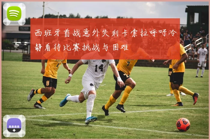 西班牙首战意外失利卡索拉呼吁冷静看待比赛挑战与困难