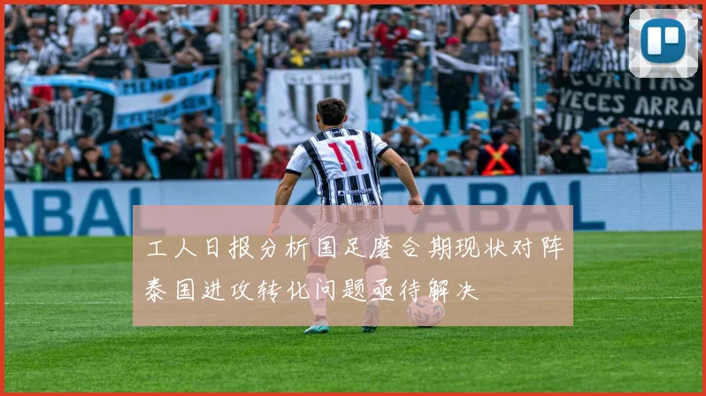 工人日报分析国足磨合期现状对阵泰国进攻转化问题亟待解决