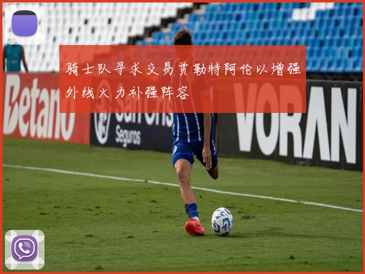 骑士队寻求交易贾勒特阿伦以增强外线火力补强阵容