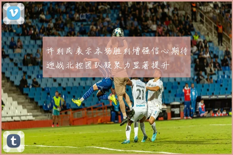 许利民表示本场胜利增强信心期待迎战北控团队凝聚力显著提升