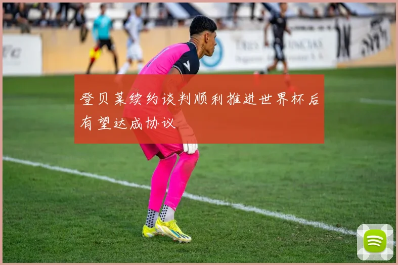 登贝莱续约谈判顺利推进世界杯后有望达成协议