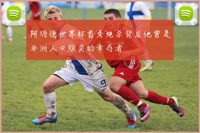 阿玛德世界杯首秀绝杀背后他曾是非洲人口贩卖的幸存者