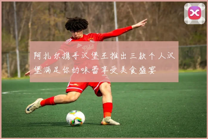阿扎尔携手汉堡王推出三款个人汉堡满足你的味蕾享受美食盛宴