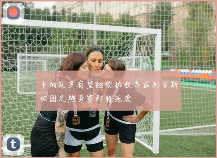 卡纳瓦罗有望继续执教乌兹别克斯坦国足热身赛即将来袭