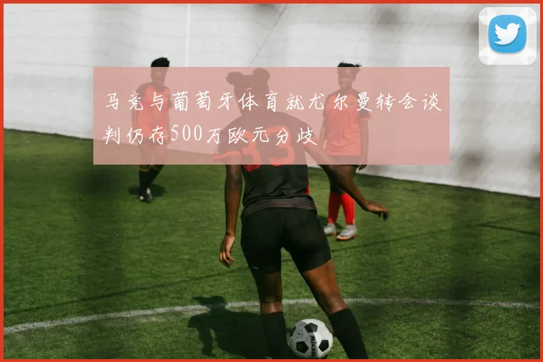 马竞与葡萄牙体育就尤尔曼转会谈判仍存500万欧元分歧
