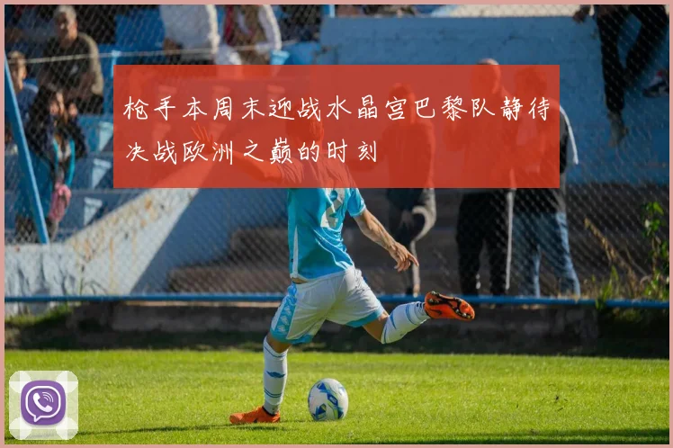 枪手本周末迎战水晶宫巴黎队静待决战欧洲之巅的时刻