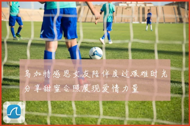 乌加特感恩女友陪伴度过艰难时光分享甜蜜合照展现爱情力量