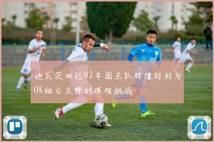 迪瓦茨回忆02年国王队辉煌时刻与OK组合交锋的艰难挑战