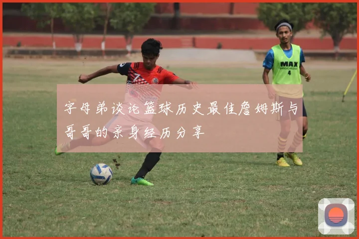 字母弟谈论篮球历史最佳詹姆斯与哥哥的亲身经历分享