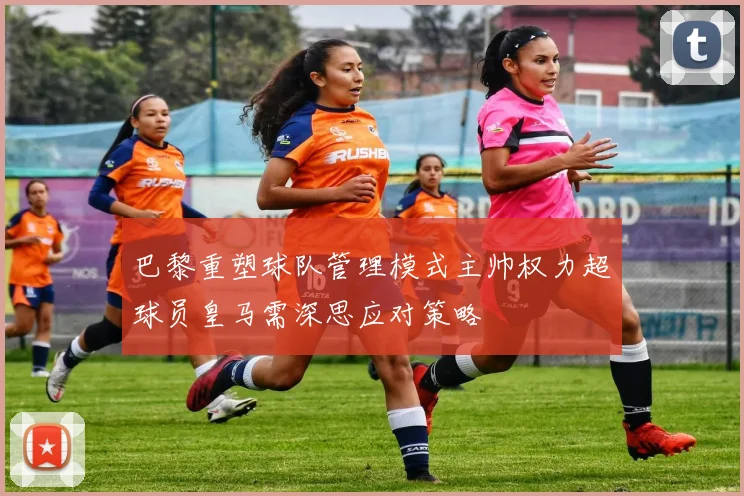 巴黎重塑球队管理模式主帅权力超球员皇马需深思应对策略