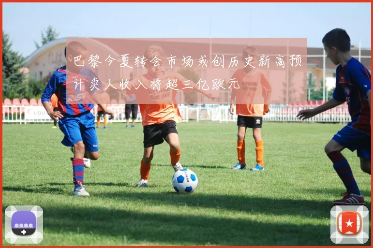 巴黎今夏转会市场或创历史新高预计卖人收入将超三亿欧元