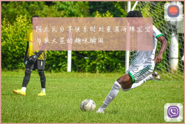 阿丘瓦分享快乐时刻重温海绵宝宝与派大星的趣味瞬间