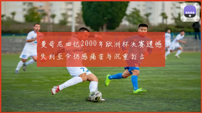 曼奇尼回忆2000年欧洲杯决赛遗憾失利至今仍感痛苦与沉重打击
