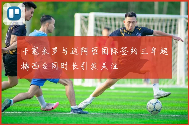 卡塞米罗与迈阿密国际签约三年超梅西合同时长引发关注