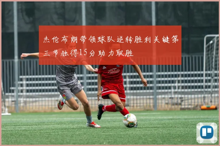 杰伦布朗带领球队逆转胜利关键第三节独得15分助力取胜