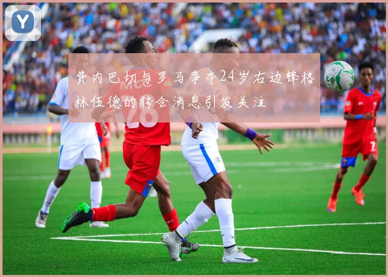 费内巴切与罗马争夺24岁右边锋格林伍德的转会消息引发关注