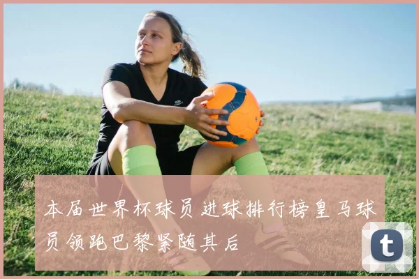 本届世界杯球员进球排行榜皇马球员领跑巴黎紧随其后