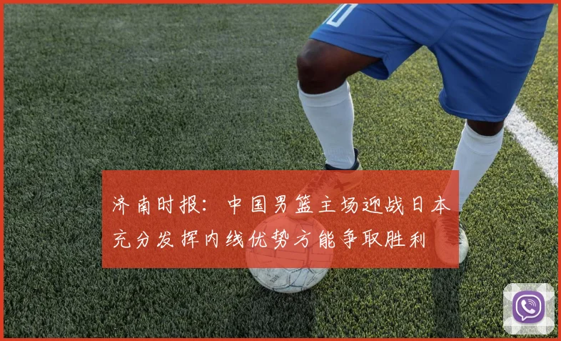 济南时报：中国男篮主场迎战日本充分发挥内线优势方能争取胜利