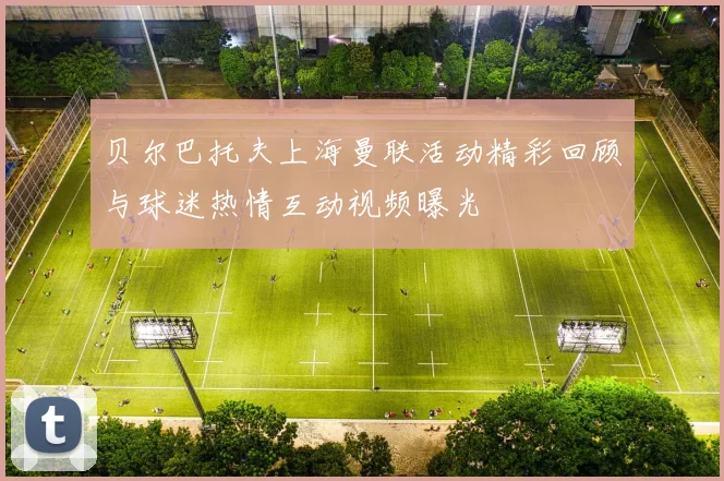 贝尔巴托夫上海曼联活动精彩回顾与球迷热情互动视频曝光