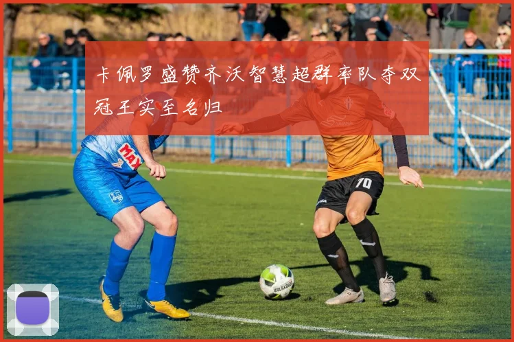 卡佩罗盛赞齐沃智慧超群率队夺双冠王实至名归