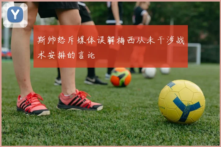 斯帅怒斥媒体误解梅西从未干涉战术安排的言论