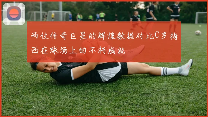 两位传奇巨星的辉煌数据对比C罗梅西在球场上的不朽成就