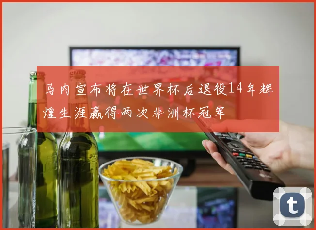 马内宣布将在世界杯后退役14年辉煌生涯赢得两次非洲杯冠军