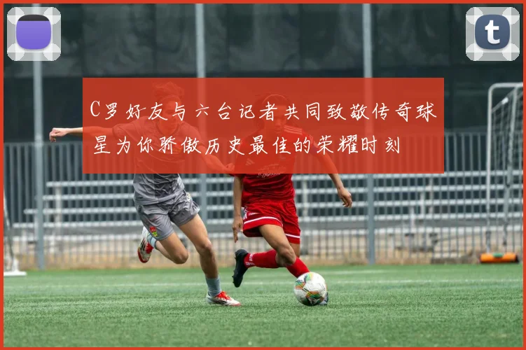 C罗好友与六台记者共同致敬传奇球星为你骄傲历史最佳的荣耀时刻