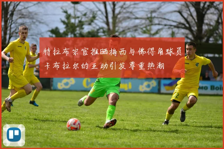 特拉布宗官推晒梅西与佛得角球员卡布拉尔的互动引发尊重热潮
